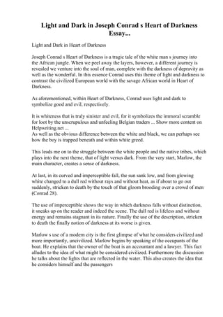 Light and Dark in Joseph Conrad s Heart of Darkness
Essay...
Light and Dark in Heart of Darkness
Joseph Conrad s Heart of Darkness is a tragic tale of the white man s journey into
the African jungle. When we peel away the layers, however, a different journey is
revealed we venture into the soul of man, complete with the darkness of depravity as
well as the wonderful. In this essence Conrad uses this theme of light and darkness to
contrast the civilized European world with the savage African world in Heart of
Darkness.
As aforementioned, within Heart of Darkness, Conrad uses light and dark to
symbolize good and evil, respectively.
It is whiteness that is truly sinister and evil, for it symbolizes the immoral scramble
for loot by the unscrupulous and unfeeling Belgian traders ... Show more content on
Helpwriting.net ...
As well as the obvious difference between the white and black, we can perhaps see
how the boy is trapped beneath and within white greed.
This leads me on to the struggle between the white people and the native tribes, which
plays into the next theme, that of light versus dark. From the very start, Marlow, the
main character, creates a sense of darkness.
At last, in its curved and imperceptible fall, the sun sank low, and from glowing
white changed to a dull red without rays and without heat, as if about to go out
suddenly, stricken to death by the touch of that gloom brooding over a crowd of men
(Conrad 28).
The use of imperceptible shows the way in which darkness falls without distinction,
it sneaks up on the reader and indeed the scene. The dull red is lifeless and without
energy and remains stagnant in its nature. Finally the use of the description, stricken
to death the finally notion of darkness at its worse is given.
Marlow s use of a modern city is the first glimpse of what he considers civilized and
more importantly, uncivilized. Marlow begins by speaking of the occupants of the
boat. He explains that the owner of the boat is an accountant and a lawyer. This fact
alludes to the idea of what might be considered civilized. Furthermore the discussion
he talks about the lights that are reflected in the water. This also creates the idea that
he considers himself and the passengers
 