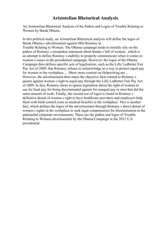 Aristotelian Rhetorical Analysis
An Aristotelian Rhetorical Analysis of the Pathos and Logos of Trouble Relating to
Women by Barak Obama
In this political study, an Aristotelian Rhetorical analysis will define the logos of
Barak Obama s advertisement against Mitt Romney in
Trouble Relating to Women. The Obama campaign tends to initially rely on the
pathos of Romney s misspoken statement about binder s full of women , which is
an attempt to define Romney s inability to properly communicate when it comes to
women s issues in the presidential campaign. However, the logos of the Obama
Campaign then defines specific acts of legalization, such as the Lilly Ledbetter Fair
Pay Act of 2009, that Romney refuses to acknowledge as a way to protect equal pay
for women in the workplace. ... Show more content on Helpwriting.net ...
However, the advertisement then states the objective facts related to Romney s
quotes against women s right to equal pay through the Lilly Ledbetter Fair Pay Act
of 2009. In fact, Romney chose to ignore legislation about the right of women to
sue for back pay for being discriminated against for unequal pay to men that did the
same amount of work. Finally, the second use of logos is found in Romney s
definitive denial of women s right to have healthcare providers and employers help
them with birth control costs as medical benefits in the workplace. This is another
fact, which defines the logos of the advertisement through Romney s direct denial of
women s rights in the workplace to seek legal compensation for discrimination in the
patriarchal corporate environments. These are the pathos and logos of Trouble
Relating to Women advertisement by the Obama Campaign in the 2012 U.S.
presidential
 