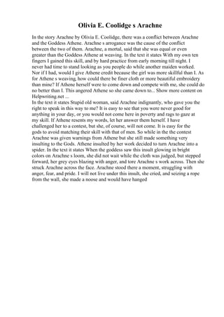 Olivia E. Coolidge s Arachne
In the story Arachne by Olivia E. Coolidge, there was a conflict between Arachne
and the Goddess Athene. Arachne s arrogance was the cause of the conflict
between the two of them. Arachne, a mortal, said that she was equal or even
greater than the Goddess Athene at weaving. In the text it states With my own ten
fingers I gained this skill, and by hard practice from early morning till night. I
never had time to stand looking as you people do while another maiden worked.
Nor if I had, would I give Athene credit because the girl was more skillful than I. As
for Athene s weaving, how could there be finer cloth or more beautiful embroidery
than mine? If Athene herself were to come down and compete with me, she could do
no better than I. This angered Athene so she came down to... Show more content on
Helpwriting.net ...
In the text it states Stupid old woman, said Arachne indignantly, who gave you the
right to speak in this way to me? It is easy to see that you were never good for
anything in your day, or you would not come here in poverty and rags to gaze at
my skill. If Athene resents my words, let her answer them herself. I have
challenged her to a contest, but she, of course, will not come. It is easy for the
gods to avoid matching their skill with that of men. So while in the the contest
Arachne was given warnings from Athene but she still made something very
insulting to the Gods. Athene insulted by her work decided to turn Arachne into a
spider. In the text it states When the goddess saw this insult glowing in bright
colors on Arachne s loom, she did not wait while the cloth was judged, but stepped
forward, her grey eyes blazing with anger, and tore Arachne s work across. Then she
struck Arachne across the face. Arachne stood there a moment, struggling with
anger, fear, and pride. I will not live under this insult, she cried, and seizing a rope
from the wall, she made a noose and would have hanged
 