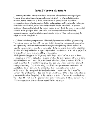 Parts Unknown Summary
5. Anthony Bourdain s Parts Unknown show can be considered anthropological
because it is giving the audience a glimpse into the lives of people from other
cultures. When he travels to these countries he is getting a look as well as
documenting the worldview, eating habits and practices, politics, family, religion ,
economics, subcultures, music and entertainment, social structures , as well as
customs, values and beliefs of the people in that area. I think the show is successful
because it can give you a raw unfiltered look at other cultures without the
sugarcoating, and people are taking part in anthropologywhen watching , and they
might not even recognize it.
6. Culture is definitely experienced differently by members within a given society.
These experiences are shaped by various factors including class,education,religion,
and upbringing, and in some cases race and gender depending on the society. A
wealthy businessperson may have completely different interactions with police than
would a minority individual in a poverty stricken environment. A person who prefers
to live ... Show more content on Helpwriting.net ...
It is important to approach everything, including a cup of coffee, with a holistic
perspective in order to better have a grasp of what the consequences of your actions
are and to better understand the processes of what it requires to attain it. Coffee is
much more than the warm tasty beverage that gets you up and keeps you charged
throughout the day. The fact is, many people take the products they consume for
granted and do not consider the impact that this consumption has on the
environment , for example deforestation in order to plant more, the lives of the
workers who produce the coffee, and drivers who transport the coffee, (which leaves
a substantial carbon footprint) , to the business practices of the those who distribute
the coffee. The fact is , a lot goes into that cup of coffee, and it affects more people s
lives and appears to be more interconnected than one might
 
