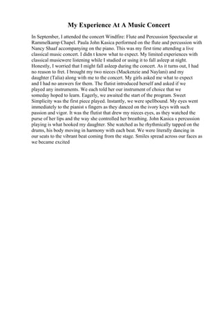 My Experience At A Music Concert
In September, I attended the concert Windfire: Flute and Percussion Spectacular at
Rammelkamp Chapel. Paula John Kasica performed on the flute and percussion with
Nancy Shaaf accompanying on the piano. This was my first time attending a live
classical music concert. I didn t know what to expect. My limited experiences with
classical musicwere listening while I studied or using it to fall asleep at night.
Honestly, I worried that I might fall asleep during the concert. As it turns out, I had
no reason to fret. I brought my two nieces (Mackenzie and Naylani) and my
daughter (Talia) along with me to the concert. My girls asked me what to expect
and I had no answers for them. The flutist introduced herself and asked if we
played any instruments. We each told her our instrument of choice that we
someday hoped to learn. Eagerly, we awaited the start of the program. Sweet
Simplicity was the first piece played. Instantly, we were spellbound. My eyes went
immediately to the pianist s fingers as they danced on the ivory keys with such
passion and vigor. It was the flutist that drew my nieces eyes, as they watched the
purse of her lips and the way she controlled her breathing. John Kasica s percussion
playing is what hooked my daughter. She watched as he rhythmically tapped on the
drums, his body moving in harmony with each beat. We were literally dancing in
our seats to the vibrant beat coming from the stage. Smiles spread across our faces as
we became excited
 