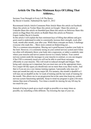 Article On The Bare Minimum Keys Of Lifting That
Athletes...
Increase Your Strength in Every Lift The Basics
By David A Gentile | Submitted On April 21, 2012
Recommend Article Article Comments Print Article Share this article on Facebook
Share this article on Twitter Share this article on Google+ Share this article on
Linkedin Share this article on StumbleUpon Share this article on Delicious Share this
article on Digg Share this article on Reddit Share this article on Pinterest
Expert Author David A Gentile
In this article I will explain the bare minimum keys of lifting that athletes and gym
goers need to understand in order to consistently increase their strength, week after
week, month after month, year after year. While these concepts are basic, I challenge
everyone who reads this ... Show more content on Helpwriting.net ...
This is a common misconception. Maxing out is good because it pushes your body to
the limit. However, it is extremely taxing on your central nervous system and if done
too often will ultimately throw your body into a regression, or rather a catabolic state
where your muscles and nerves cannot recover in a timely fashion. Your central
nervous system sends the messages to your muscles to contract, so you can imagine
if the CNS is extremely taxed you will not be able to send those messages
efficiently to your muscles. This will result in reduced strength and fatigue. That
being said, maxing out is important, but you must max out at the appropriate times.
For a major lift like squat you should max out no more than every three weeks. And
that is if you are on a very intense training regimen. I personally only max out 2
times per month but only on one major lift. For instance, this month is deadlift so I
will max out on deadlift on the 1st week of training and the last week of training for
the month. This allows me to see progression but at the same time keep my central
nervous system functioning optimally. Keep in mind my program is quite a bit more
intense than most of humanity. Two times a month for maxing for any lift may be
too much for you.
Instead of trying to push up as much weight as possible or as many times as
possible, try something a little different. Try lowering the reps of your set,
 