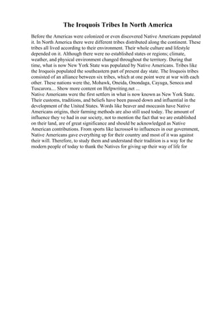 The Iroquois Tribes In North America
Before the Americas were colonized or even discovered Native Americans populated
it. In North America there were different tribes distributed along the continent. These
tribes all lived according to their environment. Their whole culture and lifestyle
depended on it. Although there were no established states or regions; climate,
weather, and physical environment changed throughout the territory. During that
time, what is now New York State was populated by Native Americans. Tribes like
the Iroquois populated the southeastern part of present day state. The Iroquois tribes
consisted of an alliance between six tribes, which at one point were at war with each
other. These nations were the, Mohawk, Oneida, Onondaga, Cayuga, Seneca and
Tuscarora.... Show more content on Helpwriting.net ...
Native Americans were the first settlers in what is now known as New York State.
Their customs, traditions, and beliefs have been passed down and influential in the
development of the United States. Words like beaver and moccasin have Native
Americans origins, their farming methods are also still used today. The amount of
influence they ve had in our society, not to mention the fact that we are established
on their land, are of great significance and should be acknowledged as Native
American contributions. From sports like lacrosse4 to influences in our government,
Native Americans gave everything up for their country and most of it was against
their will. Therefore, to study them and understand their tradition is a way for the
modern people of today to thank the Natives for giving up their way of life for
 