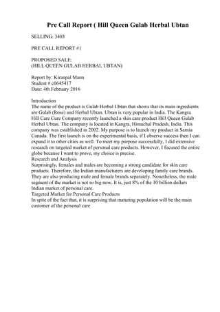 Pre Call Report ( Hill Queen Gulab Herbal Ubtan
SELLING: 3403
PRE CALL REPORT #1
PROPOSED SALE:
(HILL QUEEN GULAB HERBAL UBTAN)
Report by: Kiranpal Mann
Student # c0645417
Date: 4th February 2016
Introduction
The name of the product is Gulab Herbal Ubtan that shows that its main ingredients
are Gulab (Rose) and Herbal Ubtan. Ubtan is very popular in India. The Kangra
Hill Care Cure Company recently launched a skin care product Hill Queen Gulab
Herbal Ubtan. The company is located in Kangra, Himachal Pradesh, India. This
company was established in 2002. My purpose is to launch my product in Sarnia
Canada. The first launch is on the experimental basis, if I observe success then I can
expand it to other cities as well. To meet my purpose successfully, I did extensive
research on targeted market of personal care products. However, I focused the entire
globe because I want to prove, my choice is precise.
Research and Analysis
Surprisingly, females and males are becoming a strong candidate for skin care
products. Therefore, the Indian manufacturers are developing family care brands.
They are also producing male and female brands separately. Nonetheless, the male
segment of the market is not so big now. It is, just 8% of the 10 billion dollars
Indian market of personal care.
Targeted Market for Personal Care Products
In spite of the fact that, it is surprising that maturing population will be the main
customer of the personal care
 