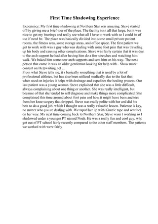 First Time Shadowing Experience
Experience: My first time shadowing at Northern Star was amazing. Steve started
off by giving me a brief tour of the place. The facility isn t all that large, but it was
nice to get my bearings and really see what all I have to work with so I could be of
use if need be. The place was basically divided into some small private patient
rooms, the fitness area, some storage areas, and office space. The first patient we
got to work with was a guy who was dealing with some foot pain that was traveling
up his body and causing other complications. Steve was fairly certain that it was due
to the arch support he had after having him do a few stretches and watching him
walk. We baked him some new arch supports and sent him on his way. The next
person that came in was an older gentleman looking for help with... Show more
content on Helpwriting.net ...
From what Steve tells me, it s basically something that is used by a lot of
professional athletes, but has also been utilized medically due to the fact that
when used on injuries it helps with drainage and expedites the healing process. Our
last patient was a young woman. Steve explained that she was a little difficult,
always complaining about one thing or another. She was really intelligent, but
because of that she tended to self diagnose and make things more complicated. She
complained this time around about foot pain and how it might have been anchors
from her knee surgery that dropped. Steve was really polite with her and did his
best to do a good job, which I thought was a really valuable lesson. Patience is key,
no matter who you re dealing with. We taped her up with Kinetic tape and sent her
on her way. My next time coming back to Northern Star, Steve wasn t working so I
shadowed under a younger PT named Noah. He was a really fun and cool guy, who
got out of PT school fairly recently compared to the other staff members. The patients
we worked with were fairly
 
