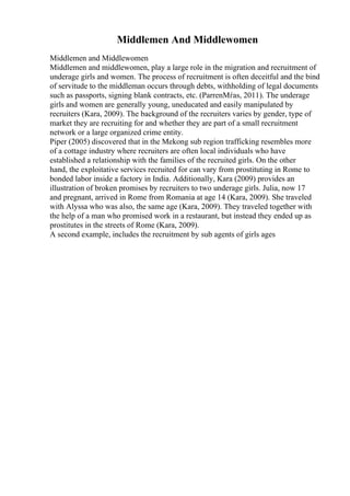 Middlemen And Middlewomen
Middlemen and Middlewomen
Middlemen and middlewomen, play a large role in the migration and recruitment of
underage girls and women. The process of recruitment is often deceitful and the bind
of servitude to the middleman occurs through debts, withholding of legal documents
such as passports, signing blank contracts, etc. (ParrenМѓas, 2011). The underage
girls and women are generally young, uneducated and easily manipulated by
recruiters (Kara, 2009). The background of the recruiters varies by gender, type of
market they are recruiting for and whether they are part of a small recruitment
network or a large organized crime entity.
Piper (2005) discovered that in the Mekong sub region trafficking resembles more
of a cottage industry where recruiters are often local individuals who have
established a relationship with the families of the recruited girls. On the other
hand, the exploitative services recruited for can vary from prostituting in Rome to
bonded labor inside a factory in India. Additionally, Kara (2009) provides an
illustration of broken promises by recruiters to two underage girls. Julia, now 17
and pregnant, arrived in Rome from Romania at age 14 (Kara, 2009). She traveled
with Alyssa who was also, the same age (Kara, 2009). They traveled together with
the help of a man who promised work in a restaurant, but instead they ended up as
prostitutes in the streets of Rome (Kara, 2009).
A second example, includes the recruitment by sub agents of girls ages
 