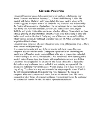 Giovanni Palestrina
Giovanni Palestrina was an Italian composer who was born in Palestrina, near
Rome. Giovanni was born on February 3, 1525 and died February 2, 1594. He
studied with Robin Mallapert and Firmin Label. Giovanni went to school at St.
Maria Maggiore. He spend most of his job in the city. Giovanni was influenced by
the Northern European style of polyphony. He played organ for his church that he
was deeply into. Giovanni married Lucrezia Gori, and had three sons Angelo,
Roldofo, and Iginio. Unlike Giovanni s sons who had siblings. Giovanni did not have
siblings growing up. Important facts about Giovanni were that he sang in choir and
had to teach musicat his church. Sadly only one of Giovanni s sons outlived him
which was his last son. Even though Giovanni was only 68. When Giovanni was 30
he published his first book.
Giovanni was a composer who stayed near his home town of Palestrina. Even ... Show
more content on Helpwriting.net ...
It is a very instrumental and uses different sounds with their voices. Giovanni
composes a lot of christian music. O Magnum Mysterium is not something you
would hear in Mass but music you would hear while you re praying in a cathedral.
When listening to his music you feel calm. I was transformed when listening to his
music I pictured Jesus rising into heaven with angels singing around him. I think
Giovanni s music represents his childhood. The reason I think this is because he
did not have any brothers or sisters so his life was probably very peaceful. His
music does not make you want to dance. When I listened to it it made me want to
sing a long. You don t here any instruments in his song except the piano. Which is
the only instrument played. He is portraying Jesus because of the music he
composes. Giovanni composes soft music that we use to adore Jesus. His music
represents a lot of things religous not just Jesus. His music represents the saints and
the compassion showed for him. His music represents sadness and
 