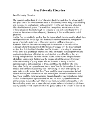 Free University Education
Free University Education
The essential and the basic level of education should be made free for all and sundry
as it plays one of the most important roles in life of every human being in establishing
and polishing his intellectuality and personality. It is the root, base and a building
block in child s development. The world has changed and moved so much that
without education it is really tough for someone to live. But on the higher lever of
education like university is really costly. So making it free would result in varied
problems.
A child first goes to kinder garden, then the junior school, then the middle school, then
the high school and the college. Till that time he has become mature enough to be
aware of aptitudes as in what ... Show more content on Helpwriting.net ...
However, there are also some advantages of free education in the universities.
Although scholarships are intended for the disadvantaged few, the disadvantaged
are just few. Scholarships help only a handful, for others providing free education
would come as a great relief. There is less stress on students including the work and
paying the tuition fees, which is truly good for their general health, as they are
already enough stressed for social life and exams. There will be a higher number
of students learning and that increase the literacy rate of the nation will probably
reduce the quantity of young people who are involved in wrong or the bad
activities such as getting addicted to drugs, gambling, etc. Students who come
from a low family background would have a lot of time for their studies, for them
to relax and for themselves as they won t be working for hours and fighting for
extra shifts in order to pay their fees. There would be equal opportunities for both
the rich and the poor students as not now and the poor students won t blame their
fate. There would be better governance. Educated people would not only just better
choices in electing their representatives but also are better equipped to question
corruption and misuse of power. There would be improvement in the quality of life.
Free schooling would lead to more educated people and more educated people in the
society leads to overall improvement in the quality of life in the society. It also can be
 