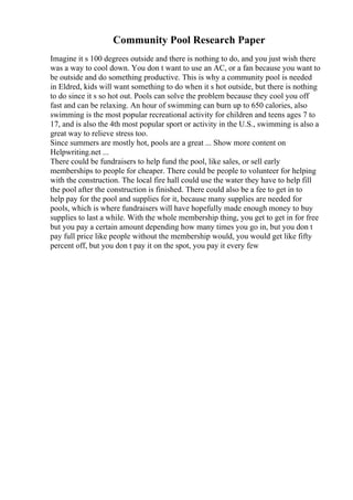 Community Pool Research Paper
Imagine it s 100 degrees outside and there is nothing to do, and you just wish there
was a way to cool down. You don t want to use an AC, or a fan because you want to
be outside and do something productive. This is why a community pool is needed
in Eldred, kids will want something to do when it s hot outside, but there is nothing
to do since it s so hot out. Pools can solve the problem because they cool you off
fast and can be relaxing. An hour of swimming can burn up to 650 calories, also
swimming is the most popular recreational activity for children and teens ages 7 to
17, and is also the 4th most popular sport or activity in the U.S., swimming is also a
great way to relieve stress too.
Since summers are mostly hot, pools are a great ... Show more content on
Helpwriting.net ...
There could be fundraisers to help fund the pool, like sales, or sell early
memberships to people for cheaper. There could be people to volunteer for helping
with the construction. The local fire hall could use the water they have to help fill
the pool after the construction is finished. There could also be a fee to get in to
help pay for the pool and supplies for it, because many supplies are needed for
pools, which is where fundraisers will have hopefully made enough money to buy
supplies to last a while. With the whole membership thing, you get to get in for free
but you pay a certain amount depending how many times you go in, but you don t
pay full price like people without the membership would, you would get like fifty
percent off, but you don t pay it on the spot, you pay it every few
 