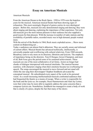 Essay on American Musicals
American Musicals
From the American Dream to the Rock Opera . 1950 to 1978 were the hopeless
years for the musical. American musical theatre had been showing signs of
exhaustion. This most seemingly illogical of genres carries its own ideological
project . Before this, musicals not only demonstrated singing and dancing; they were
about singing and dancing, explaining the importance of that experience. Not only
did musicals give the most intense pleasure to their audience but also supplied a
good reason for that pleasure. With the increase in number of radio stations and the
availability of portable radios, recorded music was in high demand; people wanted
more.
With the arrival of the Beatles in 1964, Rock music exploded across ... Show more
content on Helpwriting.net ...
Today s audiences can almost find it abhorrent. They are socially aware and informed
of current affairs. Musical theatre has advanced technically, intellectually, is
universally popular and overflowing with cultural relativism. From 1960 onwards,
Broadway came to rely more on its directors, librettists and lyricists. The emphasis
of importance being on the directors. Tom O Horgan, Gower Champion, and most
of all, Bob Fosse gave the period some of its sustained achievements. These
musicals are one of the most collaborative of art forms. Actors no longer had
chunks of dialogue interspersed with musical interludes. The musical became
seamless, with characters singing when their emotions became too overbearing for
speech. The songs encouraged the musical to move forward and not stand still
whilst the star sang their showstopper! Stephen Sondheim advocated the
conceptual musical . He subordinated every aspect of the work to his personal
vision. As a result increasing intellectualised musicals confronted audiences that
had frequented the theatre as a means of escape. When a writer is responsible for
the book and the lyrics as, for example, Oscar Hammerstein and Alan Jay Lerner,
were that writer may be more able to regularly address the same concerns than a
composer lyricist can. Nonetheless, Sondheim has managed to create a body of work
that is clearly of a piece, despite the fact that many of the shows
 