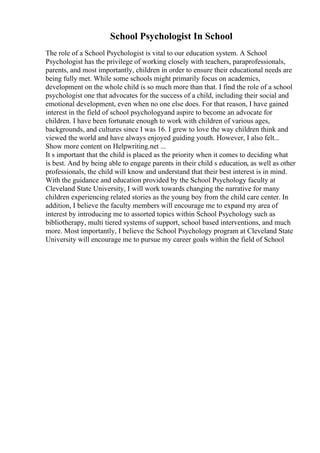 School Psychologist In School
The role of a School Psychologist is vital to our education system. A School
Psychologist has the privilege of working closely with teachers, paraprofessionals,
parents, and most importantly, children in order to ensure their educational needs are
being fully met. While some schools might primarily focus on academics,
development on the whole child is so much more than that. I find the role of a school
psychologist one that advocates for the success of a child, including their social and
emotional development, even when no one else does. For that reason, I have gained
interest in the field of school psychologyand aspire to become an advocate for
children. I have been fortunate enough to work with children of various ages,
backgrounds, and cultures since I was 16. I grew to love the way children think and
viewed the world and have always enjoyed guiding youth. However, I also felt...
Show more content on Helpwriting.net ...
It s important that the child is placed as the priority when it comes to deciding what
is best. And by being able to engage parents in their child s education, as well as other
professionals, the child will know and understand that their best interest is in mind.
With the guidance and education provided by the School Psychology faculty at
Cleveland State University, I will work towards changing the narrative for many
children experiencing related stories as the young boy from the child care center. In
addition, I believe the faculty members will encourage me to expand my area of
interest by introducing me to assorted topics within School Psychology such as
bibliotherapy, multi tiered systems of support, school based interventions, and much
more. Most importantly, I believe the School Psychology program at Cleveland State
University will encourage me to pursue my career goals within the field of School
 