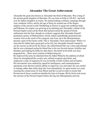 Alexander The Great Achievement
Alexander the great also known as Alexander the third of Macedon. Was a king of
the ancient greek kingdom of Macedon. He was born in Pella in 356 B.C. and took
over his fathers kingdom at twenty. He started making a military campaign through
Asia ,northeast Africa, and by the age of thirty he created one of the largest
empires of the ancient world. Strethching to Greece to egypt into northeast India
and Pakistan, his empire was growing at an alarming rate.Alexander s defeat of the
Persian Empire removed the block that had prevented the spread of Greek
settlements into the East. though no evidence suggests that Alexander himself
promoted a policy of Hellenization, Greek culture undoubtedly penetrated into
western Asia as the result of his conquest, and Asia, up to the Mesopotamian,
became a part of the Greek world. This is Alexander s best achievement. While it is
clear that his father had a great part on his life, but Alexander himself wanted to
see his success as driven by his forces. He called himself the son o Zeus and claimed
that he was a demigod saying his blood line to his two favorite heroes Achillies and
Hearkles and making his behavior after theirs. His belief in his birth was Zeus
pregnated his... Show more content on Helpwriting.net ...
He improved the army he inherited from his father Philip by the addition of allied
forces he strengthened the cavalry arm, utilized weapons specialists, and
employed a corps of engineers he was invincible in both warfare and set battles.
His movements were marked by speed his intelligence, and communications
operations were flawless and his ability to improvise was unrivaled. He was careful
in strategy rather than strike deep into Asia immediately, he spent nearly two years
securing the coastal areas of Asia Minor and the Levant in order to ensure that
Persian naval forces would not interdict his lines to Europe. Bit by bit he took away
the sections of the Persian Empire before driving into Mesopotamia and into
 