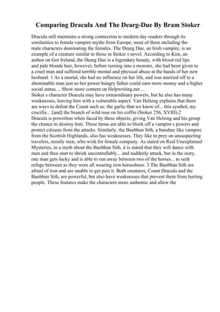 Comparing Dracula And The Dearg-Due By Bram Stoker
Dracula still maintains a strong connection to modern day readers through its
similarities to female vampire myths from Europe, most of them including the
male characters dominating the females. The Dearg Due, an Irish vampire, is an
example of a creature similar to those in Stoker s novel. According to Kim, an
author on Got Ireland, the Dearg Due is a legendary beauty, with blood red lips
and pale blonde hair, however, before turning into a monster, she had been given to
a cruel man and suffered terrible mental and physical abuse at the hands of her new
husband. 1 As a mortal, she had no influence on her life, and was married off to a
abominable man just so her power hungry father could earn more money and a higher
social status.... Show more content on Helpwriting.net ...
Stoker s character Dracula may have extraordinary powers, but he also has many
weaknesses, leaving him with a vulnerable aspect. Van Helsing explains that there
are ways to defeat the Count such as: the garlic that we know of... this symbol, my
crucifix... [and] the branch of wild rose on his coffin (Stoker 256, XVIII).2
Dracula is powerless when faced by these objects, giving Van Helsing and his group
the chance to destroy him. These items are able to block off a vampire s powers and
protect citizens from the attacks. Similarly, the Baobhan Sith, a banshee like vampire
from the Scottish Highlands, also has weaknesses. They like to prey on unsuspecting
travelers, mostly men, who wish for female company. As stated on Real Unexplained
Mysteries, in a myth about the Baobhan Sith, it is stated that they will dance with
men and then start to shriek uncontrollably... and suddenly attack, but in the story,
one man gets lucky and is able to run away between two of the horses... to seek
refuge between as they were all wearing iron horseshoes. 3 The Baobhan Sith are
afraid of iron and are unable to get past it. Both creatures, Count Dracula and the
Baobhan Sith, are powerful, but also have weaknesses that prevent them from hurting
people. These features make the characters more authentic and allow the
 