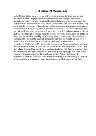 Definition Of Masculinity
In the United States, there is no social tragedy more impactful than how society
forces the males of its population to express themselves through the values of
masculinity. Society divides males and females into two separate social classes and
all the divided must follow the strict values connected to their class. For women, they
must face the oppression of femininity, which teaches them to express themselves as
lesser than men. Conversely, men live by the dominance based values of masculinity,
a set of ideals that teach them that seeking power, in action and expression, is all that
matters. The practice of forcing males to express only toxic masculinity has led to an
American society dominated by men, leaving women as their target for domination.
Consequently, though the ideals of masculinity serve as the mantra for men for it
allows them to dominate, those values also cost men their humanity.
In her book, We Should All be Feminists, Chimamanda Adichie proclaims, We teach
boys to be afraid of fear, of weakness, of vulnerability. We teach them to mask their
true selves, because they have to be a hard man (Adichie 26). Adichie also describes
the relationship between a man and his masculinity as a tight cage that keeps a man
s image of expression confined to ideal masculinity. Adichie s metaphor for
masculinity is similar to activist Tony Porter s description of masculinity in the form
of the man box, a strict set of values that traps men inside its stereotypes. Both
 