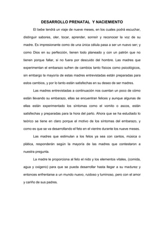 DESARROLLO PRENATAL  Y NACIEMIENTO<br />El bebe tendrá un viaje de nueve meses, en los cuales podrá escuchar, distinguir sabores, oler, tocar, aprender, sonreír y reconocer la voz de su madre. Es impresionante como de una única célula pasa a ser un nuevo ser; y como Dios en su perfección, tienen todo planeado y con un patrón que no tienen porque fallar, si no fuera por descuido del hombre. Las madres que experimentan el embarazo sufren de cambios tanto físicos como psicológicos, sin embargo la mayoría de estas madres entrevistadas están preparadas para estos cambios, y por lo tanto están satisfechas en su deseo de ser madres. <br />Las madres entrevistadas a continuación nos cuentan un poco de cómo están llevando su embarazo, ellas se encuentran felices y aunque algunas de ellas están experimentado los síntomas como el vomito o ascos, están satisfechas y preparadas para la hora del parto. Ahora que se ha estudiado lo teórico se tiene en claro porque el motivo de los síntomas del embarazo, y como es que se va desarrollando el feto en el vientre durante los nueve meses.<br />Las madres que estimulan a los fetos ya sea con cantos, música o plática, responderán según la mayoría de las madres que contestaron a nuestra pregunta. <br />La madre le proporciona al feto el nido y los elementos vitales, (comida, agua y oxigeno) para que se pueda desarrollar hasta llegar a su madurez y entonces enfrentarse a un mundo nuevo, ruidoso y luminoso, pero con el amor y cariño de sus padres.<br />