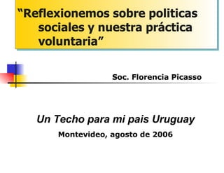 “ Reflexionemos sobre politicas sociales y nuestra práctica voluntaria” Soc. Florencia Picasso Un Techo para mi pais Uruguay Montevideo, agosto de 2006 