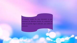 La presente unidad fue muy interesante ya que
conocimos las diferentes técnicas de evaluación las
cuales nos permite elegir la adecuada para realizar la
evaluación
 