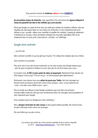 Vous pourriez recevoir de nombreux cadeaux si vous CLIQUEZ ICI
_____________________________________________
de son précieux moteur de recherche, mais aujourd’hui il les voit comme des signaux indiquant le
niveau de popularité des sites et des individus qui y sont associés.
Parce que Google en a plein les bras avec ses outils pour évaluer les résultats à afficher suite aux
requêtes des internautes faites sur son moteur de recherches, il s’est certainement dit qu’en
utilisant ce qui « grouille » ailleurs pour quantifier et qualifier les résultats, il ajouterait rapidement
et facilement un nouveau critère permettant d’éloigner les trop futés spécialistes SEO ou de
simplement faire en sorte qu’ils n’aient plus le « contrôle » sur l’affichage.
Google aime controler
... ça on le sait.
Alors comment contrôler ce qui est géré par d’autres ? En utilisant les résultats dans ses critères.
Voici comment il va procéder :
Plus votre nom et vos sites seront mentionnés sur les sites sociaux, plus Google évaluera que
« plus les gens en parlent et meilleurs ils sont, donc plus ils ont de la valeur pour nous ».
En d’autres mots, le SEO n’a plus autant de valeur qu’auparavant. Maintenant il faut calculer son
CEO (mignon n’est-ce pas? C’est de moi ça... le Communauty Engine Optimization).
Dorénavant, nous devons tous nous activer les puces pour Twitter, faire des messages qui
donnent envie aux lecteurs de les faire suivre à leurs propres « amis » et qui inciteront ces
« amis » à les faire suivre AUSSI à leurs « amis ».
Plus la recette sera efficace et plus Google considérera que vous êtes une personne
incontournable et plus les sites que vous mentionnerez dans vos messages seront populaires et
donc importants pour Google.
Vous comptez encore sur Google pour votre marketing ?
Alors, plongez à fond dans les sites sociaux, le plus grand nombre possible, afin d’avoir le plus
de gens intéressés à faire suivre vos messages.
Ne vous limitez pas aux plus connus.
Les contenus des articles de ce livre sont les propriétés de leurs auteurs respectifs
(c) 2012 – www.Virtuose-Marketing.com – Tous droits réservés
 