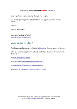 Vous pourriez recevoir de nombreux cadeaux si vous CLIQUEZ ICI
_____________________________________________
certaine que les compagnies seraient prêtes à payer un bon prix.
Une occasion que vous pourriez certainement saisir, pour gagner vos premiers euros sur
Internet.
Pensez-y !
Pensez-y sérieusement !
Article rédigé par Sylvie LAFLAMME
www.HebergementSitePasCher.com
Vous avez aimé cet article ?
Alors laissez un petit commentaire à Sylvie sur l'article original. Elle vous répondra certainement.
Sylvie vous recommande également la lecture de ces 4 articles utiles pour référencer votre site
dans Google :
1. Google + mérite votre attention
2. Est-ce que le SEO est vraiment important dorénavant ?
3. Améliorer votre référencement en améliorant votre site
4. Répertoire ou sous-domaine – Lequel se référence le mieux ?
Les contenus des articles de ce livre sont les propriétés de leurs auteurs respectifs
(c) 2012 – www.Virtuose-Marketing.com – Tous droits réservés
 