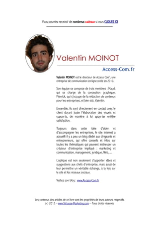 Vous pourriez recevoir de nombreux cadeaux si vous CLIQUEZ ICI
_____________________________________________
Valentin MOINOT est le directeur de Access Com', une
entreprise de communication en ligne créée en 2010.
Son équipe se compose de trois membres : Maud,
qui se charge de la conception graphique,
Pierrick, qui s’occupe de la rédaction de contenus
pour les entreprises, et bien sûr, Valentin.
Ensemble, ils sont directement en contact avec le
client durant toute l’élaboration des visuels et
supports, de manière à lui apporter entière
satisfaction.
Toujours dans cette idée d’aider et
d’accompagner les entreprises, le site Internet a
accueilli il y a peu un blog dédié aux dirigeants et
entrepreneurs, qui offre conseils et infos sur
toutes les thématiques qui peuvent intéresser un
créateur d’entreprise impliqué : marketing et
communication, management, juridique, Web,…
L’optique est non seulement d’apporter idées et
suggestions aux chefs d’entreprise, mais aussi de
leur permettre un véritable échange, à la fois sur
le site et les réseaux sociaux.
Visitez son blog : www.Access-Com.fr
Les contenus des articles de ce livre sont les propriétés de leurs auteurs respectifs
(c) 2012 – www.Virtuose-Marketing.com – Tous droits réservés
 