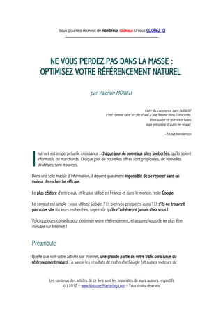 Vous pourriez recevoir de nombreux cadeaux si vous CLIQUEZ ICI
_____________________________________________
NE VOUS PERDEZ PAS DANS LA MASSE :
OPTIMISEZ VOTRE RÉFÉRENCEMENT NATUREL
par Valentin MOINOT
Faire du commerce sans publicité
c'est comme faire un clin d'oeil à une femme dans l'obscurité.
Vous savez ce que vous faites
mais personne d'autre ne le sait.
- Stuart Henderson
nternet est en perpétuelle croissance : chaque jour de nouveaux sites sont créés, qu’ils soient
informatifs ou marchands. Chaque jour de nouvelles offres sont proposées, de nouvelles
stratégies sont trouvées.IDans une telle masse d’information, il devient quasiment impossible de se repérer sans un
moteur de recherche efficace.
Le plus célèbre d’entre eux, et le plus utilisé en France et dans le monde, reste Google.
Le constat est simple : vous utilisez Google ? Et bien vos prospects aussi ! Et s’ils ne trouvent
pas votre site via leurs recherches, soyez sûr qu’ils n’achèteront jamais chez vous !
Voici quelques conseils pour optimiser votre référencement, et assurez-vous de ne plus être
invisible sur Internet !
Préambule
Quelle que soit votre activité sur Internet, une grande partie de votre trafic sera issue du
référencement naturel : à savoir les résultats de recherche Google (et autres moteurs de
Les contenus des articles de ce livre sont les propriétés de leurs auteurs respectifs
(c) 2012 – www.Virtuose-Marketing.com – Tous droits réservés
 