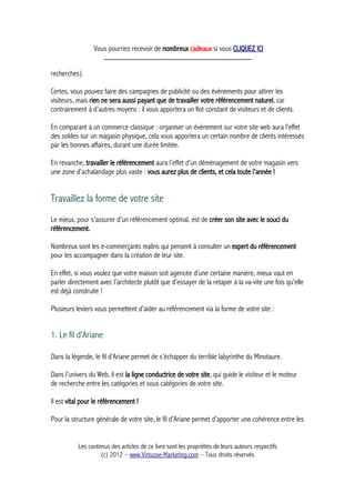 Vous pourriez recevoir de nombreux cadeaux si vous CLIQUEZ ICI
_____________________________________________
recherches).
Certes, vous pouvez faire des campagnes de publicité ou des évènements pour attirer les
visiteurs, mais rien ne sera aussi payant que de travailler votre référencement naturel, car
contrairement à d’autres moyens : il vous apportera un flot constant de visiteurs et de clients.
En comparant à un commerce classique : organiser un évènement sur votre site web aura l’effet
des soldes sur un magasin physique, cela vous apportera un certain nombre de clients intéressés
par les bonnes affaires, durant une durée limitée.
En revanche, travailler le référencement aura l’effet d’un déménagement de votre magasin vers
une zone d’achalandage plus vaste : vous aurez plus de clients, et cela toute l’année !
Travaillez la forme de votre site
Le mieux, pour s’assurer d’un référencement optimal, est de créer son site avec le souci du
référencement.
Nombreux sont les e-commerçants malins qui pensent à consulter un expert du référencement
pour les accompagner dans la création de leur site.
En effet, si vous voulez que votre maison soit agencée d’une certaine manière, mieux vaut en
parler directement avec l’architecte plutôt que d’essayer de la retaper à la va-vite une fois qu’elle
est déjà construite !
Plusieurs leviers vous permettent d’aider au référencement via la forme de votre site :
1. Le fil d'Ariane
Dans la légende, le fil d’Ariane permet de s’échapper du terrible labyrinthe du Minotaure.
Dans l’univers du Web, il est la ligne conductrice de votre site, qui guide le visiteur et le moteur
de recherche entre les catégories et sous catégories de votre site.
Il est vital pour le référencement !
Pour la structure générale de votre site, le fil d’Ariane permet d’apporter une cohérence entre les
Les contenus des articles de ce livre sont les propriétés de leurs auteurs respectifs
(c) 2012 – www.Virtuose-Marketing.com – Tous droits réservés
 
