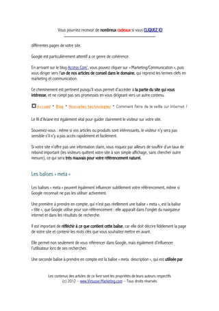 Vous pourriez recevoir de nombreux cadeaux si vous CLIQUEZ ICI
_____________________________________________
différentes pages de votre site.
Google est particulièrement attentif à ce genre de cohérence.
En arrivant sur le blog Access Com’, vous pouvez cliquer sur « Marketing/Communication », puis
vous diriger vers l’un de nos articles de conseil dans le domaine, qui reprend les termes clefs en
marketing et communication.
Ce cheminement est pertinent puisqu’il vous permet d’accéder à la partie du site qui vous
intéresse, et ne rompt pas ses promesses en vous dirigeant vers un autre contenu.
Le fil d’Ariane est également vital pour guider clairement le visiteur sur votre site.
Souvenez-vous : même si vos articles ou produits sont intéressants, le visiteur n’y sera pas
sensible s’il n’y a pas accès rapidement et facilement.
Si votre site n’offre pas une information claire, vous risquez par ailleurs de souffrir d’un taux de
rebond important (les visiteurs quittent votre site à son simple affichage, sans chercher outre
mesure), ce qui sera très mauvais pour votre référencement naturel.
Les balises « meta »
Les balises « meta » peuvent également influencer subtilement votre référencement, même si
Google reconnait ne pas les utiliser activement.
Une première à prendre en compte, qui n’est pas réellement une balise « meta », est la balise
« title », que Google utilise pour son référencement : elle apparaît dans l’onglet du navigateur
internet et dans les résultats de recherche.
Il est important de réfléchir à ce que contient cette balise, car elle doit décrire fidèlement la page
de votre site et contenir les mots clés que vous souhaitez mettre en avant.
Elle permet non seulement de vous référencer dans Google, mais également d’influencer
l’utilisateur lors de ses recherches
Une seconde balise à prendre en compte est la balise « meta description », qui est utilisée par
Les contenus des articles de ce livre sont les propriétés de leurs auteurs respectifs
(c) 2012 – www.Virtuose-Marketing.com – Tous droits réservés
 