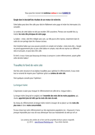 Vous pourriez recevoir de nombreux cadeaux si vous CLIQUEZ ICI
_____________________________________________
Google dans le descriptif des résultats de son moteur de recherche.
Cette balise peut donc être utile pour décrire fidèlement votre page et inciter les internautes à la
consulter.
Le contenu de cette balise ne doit pas excéder 200 caractères. Pensez une nouvelle fois à y
insérer les mots clés principaux de votre page.
La balise « meta » doit être rédigée avec soin, car elle pourra être reprise, notamment dans le
cadre de son partage dans les réseaux sociaux.
Une troisième balise que vous pouvez prendre en compte est la balise « meta mots-clés ». Google
ne prend apparemment plus ou peu cette balise en compte, mais elle est reprise sur différents
sites et annuaire, et peut donc être utile.
En bref, si vous n’avez pas beaucoup de temps à consacrer à votre référencement, autant griller
cette dernière balise !
Travaillez le fond de votre site
Une fois votre structure et vos balises travaillées pour optimiser le référencement, il vous reste
tout un arsenal de moyens pour l'optimiser grâce au contenu de votre site.
Voici quelques conseils pour l’optimiser :
La longue traine
L’expression à saisir pour évoquer le référencement est celle de la « longue traîne ».
La longue traîne (long tail en anglais) est l’ensemble des mots clés les moins populaires, qui,
réunis, apportent plus de trafic que les mots clés stars du web.
Au niveau du référencement, la longue traîne revient à essayer de se placer sur des mots clés
plus rares et donc moins concurrentiels.
Si vous misez tout votre référencement sur des expressions populaires (ex : chaussure), il sera
presque impossible pour vous de vous démarquer face aux mastodontes du web qui ont un
Les contenus des articles de ce livre sont les propriétés de leurs auteurs respectifs
(c) 2012 – www.Virtuose-Marketing.com – Tous droits réservés
 