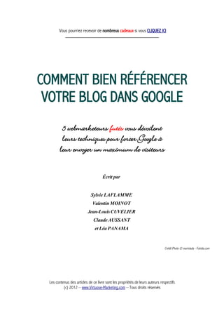 Vous pourriez recevoir de nombreux cadeaux si vous CLIQUEZ ICI
_____________________________________________
COMMENT BIEN RÉFÉRENCER
VOTRE BLOG DANS GOOGLE
5 webmarketeurs futés vous dévoilent
leurs techniques pour forcer Google à
leur envoyer un maximum de visiteurs
Écrit par
Sylvie LAFLAMME
Valentin MOINOT
Jean-LouisCUVELIER
ClaudeAUSSANT
et Léa PANAMA
Crédit Photo © marivlada - Fotolia.com
Les contenus des articles de ce livre sont les propriétés de leurs auteurs respectifs
(c) 2012 – www.Virtuose-Marketing.com – Tous droits réservés
 
