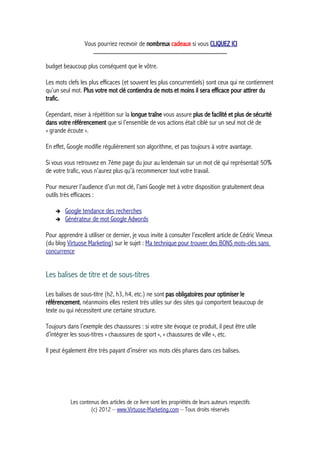 Vous pourriez recevoir de nombreux cadeaux si vous CLIQUEZ ICI
_____________________________________________
budget beaucoup plus conséquent que le vôtre.
Les mots clefs les plus efficaces (et souvent les plus concurrentiels) sont ceux qui ne contiennent
qu’un seul mot. Plus votre mot clé contiendra de mots et moins il sera efficace pour attirer du
trafic.
Cependant, miser à répétition sur la longue traîne vous assure plus de facilité et plus de sécurité
dans votre référencement que si l’ensemble de vos actions était ciblé sur un seul mot clé de
« grande écoute ».
En effet, Google modifie régulièrement son algorithme, et pas toujours à votre avantage.
Si vous vous retrouvez en 7ème page du jour au lendemain sur un mot clé qui représentait 50%
de votre trafic, vous n’aurez plus qu’à recommencer tout votre travail.
Pour mesurer l’audience d’un mot clé, l’ami Google met à votre disposition gratuitement deux
outils très efficaces :
➔ Google tendance des recherches
➔ Générateur de mot Google Adwords
Pour apprendre à utiliser ce dernier, je vous invite à consulter l’excellent article de Cédric Vimeux
(du blog Virtuose Marketing) sur le sujet : Ma technique pour trouver des BONS mots-clés sans
concurrence
Les balises de titre et de sous-titres
Les balises de sous-titre (h2, h3, h4, etc.) ne sont pas obligatoires pour optimiser le
référencement, néanmoins elles restent très utiles sur des sites qui comportent beaucoup de
texte ou qui nécessitent une certaine structure.
Toujours dans l’exemple des chaussures : si votre site évoque ce produit, il peut être utile
d’intégrer les sous-titres « chaussures de sport », « chaussures de ville », etc.
Il peut également être très payant d’insérer vos mots clés phares dans ces balises.
Les contenus des articles de ce livre sont les propriétés de leurs auteurs respectifs
(c) 2012 – www.Virtuose-Marketing.com – Tous droits réservés
 