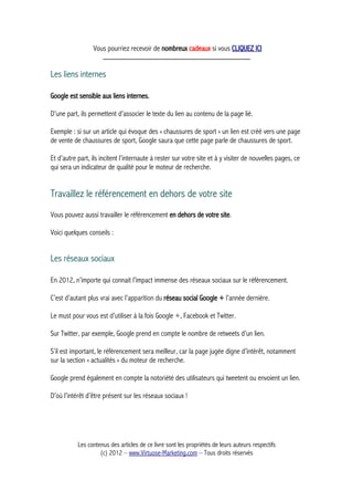 Vous pourriez recevoir de nombreux cadeaux si vous CLIQUEZ ICI
_____________________________________________
Les liens internes
Google est sensible aux liens internes.
D’une part, ils permettent d’associer le texte du lien au contenu de la page lié.
Exemple : si sur un article qui évoque des « chaussures de sport » un lien est créé vers une page
de vente de chaussures de sport, Google saura que cette page parle de chaussures de sport.
Et d’autre part, ils incitent l’internaute à rester sur votre site et à y visiter de nouvelles pages, ce
qui sera un indicateur de qualité pour le moteur de recherche.
Travaillez le référencement en dehors de votre site
Vous pouvez aussi travailler le référencement en dehors de votre site.
Voici quelques conseils :
Les réseaux sociaux
En 2012, n’importe qui connait l’impact immense des réseaux sociaux sur le référencement.
C’est d’autant plus vrai avec l’apparition du réseau social Google + l’année dernière.
Le must pour vous est d’utiliser à la fois Google +, Facebook et Twitter.
Sur Twitter, par exemple, Google prend en compte le nombre de retweets d’un lien.
S’il est important, le référencement sera meilleur, car la page jugée digne d’intérêt, notamment
sur la section « actualités » du moteur de recherche.
Google prend également en compte la notoriété des utilisateurs qui tweetent ou envoient un lien.
D’où l’intérêt d’être présent sur les réseaux sociaux !
Les contenus des articles de ce livre sont les propriétés de leurs auteurs respectifs
(c) 2012 – www.Virtuose-Marketing.com – Tous droits réservés
 