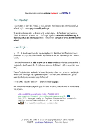 Vous pourriez recevoir de nombreux cadeaux si vous CLIQUEZ ICI
_____________________________________________
Votes et partage
Toujours dans le cadre des réseaux sociaux, les notes d’appréciation des internautes sont, à
présent, jugées comme gage de qualité par Google.
Un grand nombre de votes ou de clics sur le bouton « j’aime » de Facebook, les retweets de
Twitter ou encore sur le fameux « +1 » de Google, signifie que votre site récolte beaucoup de
réactions positives des internautes et il sera véritablement avantagé en termes de référencement
naturel.
Le cas Google +
Le « +1 » de Google va encore plus loin, puisqu’il permet d’améliorer significativement votre
classement en ce qui concerne toutes les requêtes de recherches effectuées par vos contacts
Google.
Il est donc important de se créer un profil sur ce réseau social et d’inciter des contacts ciblés à
vous ajouter dans leurs cercles (le moteur de recherche de Google+ est très performant pour
cela).
Pour qu’ils aient ensuite accès plus facilement à vos pages dans leurs recherches sur Google,
rendez-vous sur Google.fr et tapez cette requête : « site:http://www.votresite.com », qui fera
apparaître toutes les pages de votre site Internet.
Il vous suffit à présent d’attribuer +1 à l’ensemble de vos pages !
Une photo miniature de votre profil apparaîtra juste en dessous des résultats de recherche de
vos contacts.
Les contenus des articles de ce livre sont les propriétés de leurs auteurs respectifs
(c) 2012 – www.Virtuose-Marketing.com – Tous droits réservés
 