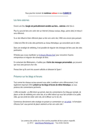 Vous pourriez recevoir de nombreux cadeaux si vous CLIQUEZ ICI
_____________________________________________
Les liens externes
Encore une fois, Google est particulièrement sensible aux liens... externes cette fois-ci.
Plus il y aura de liens vers votre site sur Internet (réseaux sociaux, blogs, autres sites) et mieux il
sera référencé.
Si un site influent et bien référencé place un lien vers votre site, l’effet sera encore plus puissant.
L’idéal est d’être lié à des sites pertinents au niveau thématique, qui concordent avec le vôtre.
Dans une stratégie de netlinking, il est possible de négocier des échanges de liens avec des sites
partenaires.
N’hésitez pas à vous manifester sur le forum d’Access Com’ pour rencontrer d’autres
entrepreneurs et négocier des échanges de liens.
En contactant des Webmasters, n’oubliez pas d’écrire des messages personnalisés, qui prouvent
que vous avez parcouru leur site.
Pensez bien qu’ils sont très souvent sollicités et détestent le Spam !
Présence sur les blogs et forums
Tout comme les réseaux sociaux peuvent vous aider à améliorer votre référencement, il est
également important d’être présent sur les blogs et forums de même thématique, où vous
posterez des commentaires pertinents.
L’effet est double : un effet direct qui permet, dans les commentaires d’un blog par exemple, de
placer un lien de netlinking vers votre site, et un effet indirect qui vous fait connaître d’un public
cible, qui sera tenté de visiter votre site, de le diffuser sur le net, etc.
Commencez directement cette stratégie en postant un commentaire sur cet article : le formulaire
d’Access Com’ vous permet de placer aisément un lien vers votre site !
Les contenus des articles de ce livre sont les propriétés de leurs auteurs respectifs
(c) 2012 – www.Virtuose-Marketing.com – Tous droits réservés
 