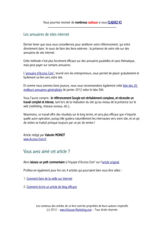 Vous pourriez recevoir de nombreux cadeaux si vous CLIQUEZ ICI
_____________________________________________
Les annuaires de sites internet
Dernier levier que nous vous conseillerons pour améliorer votre référencement, qui entre
directement dans le souci de faire des liens externes : la présence de votre site sur des
annuaires de site internet.
Cette méthode n’est plus forcément efficace sur des annuaires poubelles et sans thématique,
mais peut payer sur certains annuaires.
L’annuaire d’Access Com’, tourné vers les entrepreneurs, vous permet de placer gratuitement et
facilement un lien vers votre site.
Et comme nous sommes bons joueurs, nous vous recommandons également cette liste des 20
meilleurs annuaires généralistes de janvier 2012 selon le labo Sitti.
Vous l’aurez compris : le référencement Google est véritablement complexe, et nécessite un
travail complet et intense, tant lors de la réalisation du site qu’au niveau de la présence sur le
web (netlinking, réseaux sociaux, etc.).
Néanmoins, ce travail offre des résultats sur le long terme, et sera plus efficace que n’importe
quelle autre opération, puisqu’elle guidera naturellement les internautes vers votre site, et un pic
de visites se traduit presque toujours par un pic de ventes !
Article rédigé par Valentin MOINOT
www.Access-Com.fr
Vous avez aimé cet article ?
Alors laissez un petit commentaire à l'équipe d'Access Com' sur l'article original.
Profitez-en également pour lire ces 4 articles qui pourraient bien vous être utiles :
1. Comment faire de la veille sur Internet
2. Comment écrire un article de blog efficace
Les contenus des articles de ce livre sont les propriétés de leurs auteurs respectifs
(c) 2012 – www.Virtuose-Marketing.com – Tous droits réservés
 