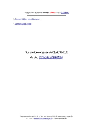 Vous pourriez recevoir de nombreux cadeaux si vous CLIQUEZ ICI
_____________________________________________
3. Comment fidéliser vos collaborateurs
4. Comment utiliser Twitter
Sur une idée originale de Cédric VIMEUX
du blog Virtuose Marketing
Les contenus des articles de ce livre sont les propriétés de leurs auteurs respectifs
(c) 2012 – www.Virtuose-Marketing.com – Tous droits réservés
 