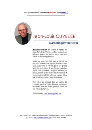 Vous pourriez recevoir de nombreux cadeaux si vous CLIQUEZ ICI
_____________________________________________
Jean-Louis CUVELIER est l’auteur et créateur du
blog « Marketing d'Avenir », un blog consacre aux
différents aspects qui font le succès dans une
activité de marketing de réseau.
Tombé par hasard en 2006 dans la marmite du
mlm qui l’a sauvé d’une impasse financière, Jean-
Louis, aujourd'hui en retraite, passe une grande
partie de son temps et de son énergie à valoriser
auprès de la population l’image du marketing de
réseau, activité qui est encore très mal connue et
surtout mal considérée suite aux mauvais échos
que les médias prennent plaisir à entretenir.
Pour cela il est impliqué dans un système de
formation gratuit qu’il utilise lui-même en tant que
distributeur dans une société qu’il a pu choisir sur
des critères bien précis.
Visitez son blog : www.MarketingdAvenir.com
Les contenus des articles de ce livre sont les propriétés de leurs auteurs respectifs
(c) 2012 – www.Virtuose-Marketing.com – Tous droits réservés
 