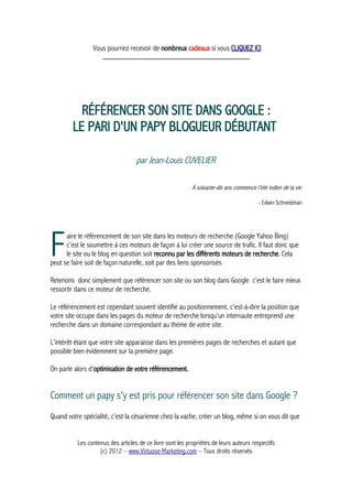 Vous pourriez recevoir de nombreux cadeaux si vous CLIQUEZ ICI
_____________________________________________
RÉFÉRENCER SON SITE DANS GOOGLE :
LE PARI D'UN PAPY BLOGUEUR DÉBUTANT
par Jean-Louis CUVELIER
À soixante-dix ans commence l'été indien de la vie
- Edwin Schneidman
aire le référencement de son site dans les moteurs de recherche (Google Yahoo Bing)
c’est le soumettre à ces moteurs de façon à lui créer une source de trafic. Il faut donc que
le site ou le blog en question soit reconnu par les différents moteurs de recherche. Cela
peut se faire soit de façon naturelle, soit par des liens sponsorisés
F
Retenons donc simplement que référencer son site ou son blog dans Google c’est le faire mieux
ressortir dans ce moteur de recherche.
Le référencement est cependant souvent identifié au positionnement, c’est-à-dire la position que
votre site occupe dans les pages du moteur de recherche lorsqu’un internaute entreprend une
recherche dans un domaine correspondant au thème de votre site.
L’intérêt étant que votre site apparaisse dans les premières pages de recherches et autant que
possible bien évidemment sur la première page.
On parle alors d’optimisation de votre référencement.
Comment un papy s'y est pris pour référencer son site dans Google ?
Quand votre spécialité, c’est la césarienne chez la vache, créer un blog, même si on vous dit que
Les contenus des articles de ce livre sont les propriétés de leurs auteurs respectifs
(c) 2012 – www.Virtuose-Marketing.com – Tous droits réservés
 