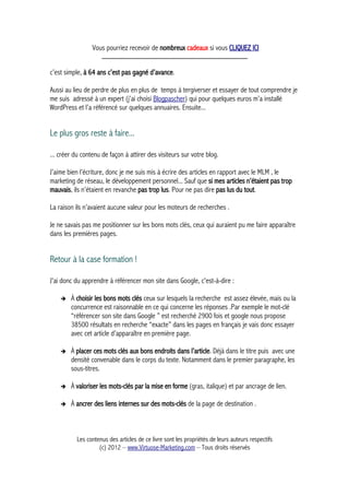 Vous pourriez recevoir de nombreux cadeaux si vous CLIQUEZ ICI
_____________________________________________
c’est simple, à 64 ans c’est pas gagné d’avance.
Aussi au lieu de perdre de plus en plus de temps à tergiverser et essayer de tout comprendre je
me suis adressé à un expert (j’ai choisi Blogpascher) qui pour quelques euros m’a installé
WordPress et l’a référencé sur quelques annuaires. Ensuite...
Le plus gros reste à faire...
... créer du contenu de façon à attirer des visiteurs sur votre blog.
J’aime bien l’écriture, donc je me suis mis à écrire des articles en rapport avec le MLM , le
marketing de réseau, le développement personnel... Sauf que si mes articles n’étaient pas trop
mauvais, ils n’étaient en revanche pas trop lus. Pour ne pas dire pas lus du tout.
La raison ils n’avaient aucune valeur pour les moteurs de recherches .
Je ne savais pas me positionner sur les bons mots clés, ceux qui auraient pu me faire apparaître
dans les premières pages.
Retour à la case formation !
J'ai donc du apprendre à référencer mon site dans Google, c'est-à-dire :
➔ À choisir les bons mots clés ceux sur lesquels la recherche est assez élevée, mais ou la
concurrence est raisonnable en ce qui concerne les réponses .Par exemple le mot-clé
“référencer son site dans Google ” est recherché 2900 fois et google nous propose
38500 résultats en recherche “exacte” dans les pages en français je vais donc essayer
avec cet article d’apparaître en première page.
➔ À placer ces mots clés aux bons endroits dans l’article. Déjà dans le titre puis avec une
densité convenable dans le corps du texte. Notamment dans le premier paragraphe, les
sous-titres.
➔ À valoriser les mots-clés par la mise en forme (gras, italique) et par ancrage de lien.
➔ À ancrer des liens internes sur des mots-clés de la page de destination .
Les contenus des articles de ce livre sont les propriétés de leurs auteurs respectifs
(c) 2012 – www.Virtuose-Marketing.com – Tous droits réservés
 