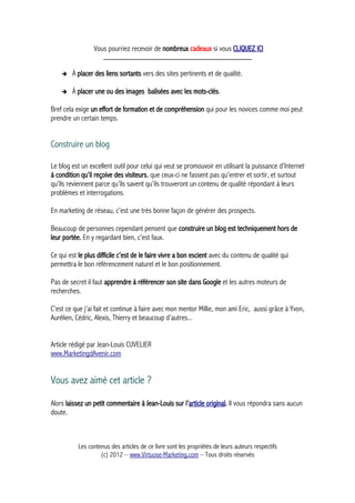 Vous pourriez recevoir de nombreux cadeaux si vous CLIQUEZ ICI
_____________________________________________
➔ À placer des liens sortants vers des sites pertinents et de qualité.
➔ À placer une ou des images balisées avec les mots-clés.
Bref cela exige un effort de formation et de compréhension qui pour les novices comme moi peut
prendre un certain temps.
Construire un blog
Le blog est un excellent outil pour celui qui veut se promouvoir en utilisant la puissance d’Internet
à condition qu’il reçoive des visiteurs, que ceux-ci ne fassent pas qu’entrer et sortir, et surtout
qu’ils reviennent parce qu’ils savent qu’ils trouveront un contenu de qualité répondant à leurs
problèmes et interrogations.
En marketing de réseau, c’est une très bonne façon de générer des prospects.
Beaucoup de personnes cependant pensent que construire un blog est techniquement hors de
leur portée. En y regardant bien, c’est faux.
Ce qui est le plus difficile c’est de le faire vivre a bon escient avec du contenu de qualité qui
permettra le bon référencement naturel et le bon positionnement.
Pas de secret il faut apprendre à référencer son site dans Google et les autres moteurs de
recherches.
C’est ce que j’ai fait et continue à faire avec mon mentor Millie, mon ami Eric, aussi grâce à Yvon,
Aurélien, Cédric, Alexis, Thierry et beaucoup d’autres...
Article rédigé par Jean-Louis CUVELIER
www.MarketingdAvenir.com
Vous avez aimé cet article ?
Alors laissez un petit commentaire à Jean-Louis sur l'article original. Il vous répondra sans aucun
doute.
Les contenus des articles de ce livre sont les propriétés de leurs auteurs respectifs
(c) 2012 – www.Virtuose-Marketing.com – Tous droits réservés
 