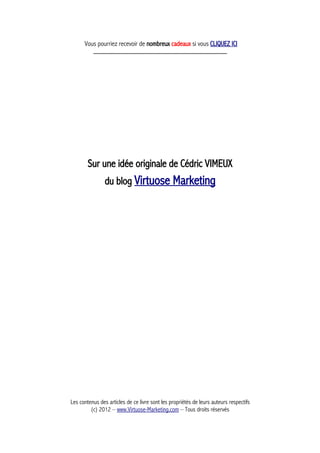 Vous pourriez recevoir de nombreux cadeaux si vous CLIQUEZ ICI
_____________________________________________
Sur une idée originale de Cédric VIMEUX
du blog Virtuose Marketing
Les contenus des articles de ce livre sont les propriétés de leurs auteurs respectifs
(c) 2012 – www.Virtuose-Marketing.com – Tous droits réservés
 