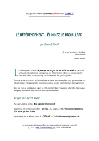 Vous pourriez recevoir de nombreux cadeaux si vous CLIQUEZ ICI
_____________________________________________
LE RÉFÉRENCEMENT... ÉLIMINEZ LE BROUILLARD
par Claude AUSSANT
On ne peut pas chasser le brouillard
avec un éventail
Proverbe Japonais
e référencement, c’est la clé pour que son blog ou site soit visible sur le web en particulier
sur Google. Pour plusieurs, s’occuper de son référencement est un peu comme marcher
dans le brouillard, on est pas trop certain de la direction que l’on prend !LDans cet article, vous aurez de façon éclairée les bases du comment faire pour que votre blog ou
site se retrouve non pas dans les premières pages de Google, mais bel et bien dans la première.
Bien sûr vous ne serez pas un expert en référencement dans l’espace de cet article, mais je vous
indiquerai les chemins pour continuer votre perfectionnement.
Ce que vous devez savoir
Au départ, sachez qu’il y a deux types de référencement.
Le premier, est le référencement dit « ON-PAGE ». En simple, c’est le référencement à l’intérieur
d’un article que vous écrivez.
Le deuxième, est le référencement dit « OFF-PAGE ». C’est le référencement provenant de
Les contenus des articles de ce livre sont les propriétés de leurs auteurs respectifs
(c) 2012 – www.Virtuose-Marketing.com – Tous droits réservés
 