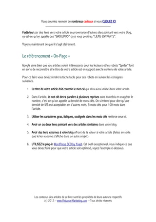 Vous pourriez recevoir de nombreux cadeaux si vous CLIQUEZ ICI
_____________________________________________
l’extérieur par des liens vers votre article en provenance d’autres sites pointant vers votre blog,
ce est-ce qu’on appelle des “BACKLINKS” ou si vous préférez “LIENS ENTRANTS”.
Voyons maintenant de quoi il s’agit clairement.
Le référencement « On-Page »
Google aime bien que vos articles soient intéressants pour les lecteurs et les robots “Spider” font
en sorte de reconnaître si le titre de votre article est en rapport avec le contenu de votre article.
Pour ce faire vous devez rendre la tâche facile pour ces robots en suivant les consignes
suivantes.
1. Le titre de votre article doit contenir le mot clé qui sera aussi utilisé dans votre article.
2. Dans l’article, le mot clé devra paraître à plusieurs reprises sans toutefois en exagérer le
nombre, c’est ce qu’on appelle la densité de mots-clés. On s’entend pour dire qu’une
densité de 5% est acceptable, en d’autres mots, 5 mots clés pour 100 mots dans
l’article.
3. Utiliser les caractères gras, italiques, soulignés dans les mots clés renforce ceux-ci.
4. Avoir un ou deux liens pointant vers des articles similaires dans votre blog.
5. Avoir des liens externes à votre blog offrant de la valeur à votre article (faites en sorte
que le lien externe s’affiche dans un autre onglet)
6. UTILISEZ le plug-in WordPress SEO by Yoast. Cet outil exceptionnel, vous indique ce que
vous devez faire pour que votre article soit optimisé, voyez l’exemple ci-dessous.
Les contenus des articles de ce livre sont les propriétés de leurs auteurs respectifs
(c) 2012 – www.Virtuose-Marketing.com – Tous droits réservés
 