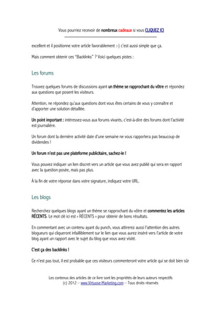 Vous pourriez recevoir de nombreux cadeaux si vous CLIQUEZ ICI
_____________________________________________
excellent et il positionne votre article favorablement :-) c’est aussi simple que ça.
Mais comment obtenir ces “Backlinks” ? Voici quelques pistes :
Les forums
Trouvez quelques forums de discussions ayant un thème se rapprochant du vôtre et répondez
aux questions que posent les visiteurs.
Attention, ne répondez qu’aux questions dont vous êtes certains de vous y connaître et
d’apporter une solution détaillée.
Un point important : intéressez-vous aux forums vivants, c’est-à-dire des forums dont l’activité
est journalière.
Un forum dont la dernière activité date d’une semaine ne vous rapportera pas beaucoup de
dividendes !
Un forum n’est pas une plateforme publicitaire, sachez-le !
Vous pouvez indiquer un lien discret vers un article que vous avez publié qui sera en rapport
avec la question posée, mais pas plus.
À la fin de votre réponse dans votre signature, indiquez votre URL.
Les blogs
Recherchez quelques blogs ayant un thème se rapprochant du vôtre et commentez les articles
RÉCENTS. Le mot clé ici est « RÉCENTS » pour obtenir de bons résultats.
En commentant avec un contenu ayant du punch, vous attirerez aussi l’attention des autres
blogueurs qui cliqueront infailliblement sur le lien que vous aurez inséré vers l’article de votre
blog ayant un rapport avec le sujet du blog que vous avez visité.
C’est ça des backlinks !
Ce n’est pas tout, il est probable que ces visiteurs commenteront votre article qui se doit bien sûr
Les contenus des articles de ce livre sont les propriétés de leurs auteurs respectifs
(c) 2012 – www.Virtuose-Marketing.com – Tous droits réservés
 