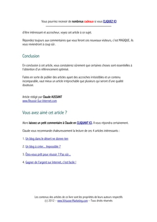 Vous pourriez recevoir de nombreux cadeaux si vous CLIQUEZ ICI
_____________________________________________
d’être intéressant et accrocheur, voyez cet article à ce sujet.
Répondez toujours aux commentaires que vous feront ces nouveaux visiteurs, c’est MAGIQUE, ils
vous reviendront à coup sûr.
Conclusion
En conclusion à cet article, vous constaterez sûrement que certaines choses sont essentielles à
l’obtention d’un référencement optimisé.
Faites en sorte de publier des articles ayant des accroches irrésistibles et un contenu
incomparable, vaut mieux un article irréprochable que plusieurs qui seront d’une qualité
douteuse.
Article rédigé par Claude AUSSANT
www.Reussir-Sur-Internet.com
Vous avez aimé cet article ?
Alors laissez un petit commentaire à Claude en CLIQUANT ICI. Il vous répondra certainement.
Claude vous recommande chaleureusement la lecture de ces 4 articles intéressants :
1. Un blog dans le désert ne donne rien
2. Un blog à créer... Impossible ?
3. Êtes-vous prêt pour réussir ? Pas sûr...
4. Gagner de l'argent sur Internet, c'est facile !
Les contenus des articles de ce livre sont les propriétés de leurs auteurs respectifs
(c) 2012 – www.Virtuose-Marketing.com – Tous droits réservés
 