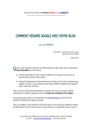 Vous pourriez recevoir de nombreux cadeaux si vous CLIQUEZ ICI
_____________________________________________
COMMENT SÉDUIRE GOOGLE AVEC VOTRE BLOG
par Léa PANAMA
Être efficace, c'est faire des choses qui vous
rapprochent de votre objectif.
– Timothy Ferriss
uand il s’agit d’aborder la question du référencement d’un blog, mieux vaut s’en préoccuper
le plus tôt possible pour deux raisons :Q
➔ Il serait inconcevable de mener à bien la visibilité de votre blog sur la Toile sans un
travail de référencement naturel réalisé.
➔ Il fait partie intégrante de l’acheminement de votre blog et qu’il ne faut certainement pas
négliger ses bases, si vous voulez que votre blog soit détecté rapidement par Google et
autres moteurs de recherche.
Vous et moi avons été forcément confrontés et pouvons l’être encore à certains moments
(généralement au début) à quelques soucis, par manque de connaissance et de pratique.
Je suis passée par là aussi au commencement de Collectif Webmarketing, surtout avec des
problèmes d’indexation de pages sur Google.
Face à ce problème, j’avais forcément cherché de l’aide sur des forums pour débutants et blogs
de référencement et je me souviens avoir vu des questions qui se répétaient souvent, comme :
Les contenus des articles de ce livre sont les propriétés de leurs auteurs respectifs
(c) 2012 – www.Virtuose-Marketing.com – Tous droits réservés
 