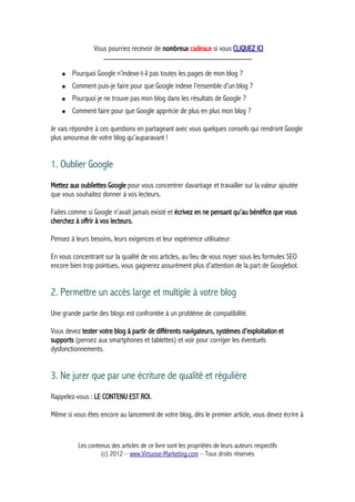 Vous pourriez recevoir de nombreux cadeaux si vous CLIQUEZ ICI
_____________________________________________
● Pourquoi Google n’indexe-t-il pas toutes les pages de mon blog ?
● Comment puis-je faire pour que Google indexe l’ensemble d’un blog ?
● Pourquoi je ne trouve pas mon blog dans les résultats de Google ?
● Comment faire pour que Google apprécie de plus en plus mon blog ?
Je vais répondre à ces questions en partageant avec vous quelques conseils qui rendront Google
plus amoureux de votre blog qu’auparavant !
1. Oublier Google
Mettez aux oubliettes Google pour vous concentrer davantage et travailler sur la valeur ajoutée
que vous souhaitez donner à vos lecteurs.
Faites comme si Google n’avait jamais existé et écrivez en ne pensant qu’au bénéfice que vous
cherchez à offrir à vos lecteurs.
Pensez à leurs besoins, leurs exigences et leur expérience utilisateur.
En vous concentrant sur la qualité de vos articles, au lieu de vous noyer sous les formules SEO
encore bien trop pointues, vous gagnerez assurément plus d’attention de la part de Googlebot.
2. Permettre un accès large et multiple à votre blog
Une grande partie des blogs est confrontée à un problème de compatibilité.
Vous devez tester votre blog à partir de différents navigateurs, systèmes d’exploitation et
supports (pensez aux smartphones et tablettes) et voir pour corriger les éventuels
dysfonctionnements.
3. Ne jurer que par une écriture de qualité et régulière
Rappelez-vous : LE CONTENU EST ROI.
Même si vous êtes encore au lancement de votre blog, dès le premier article, vous devez écrire à
Les contenus des articles de ce livre sont les propriétés de leurs auteurs respectifs
(c) 2012 – www.Virtuose-Marketing.com – Tous droits réservés
 
