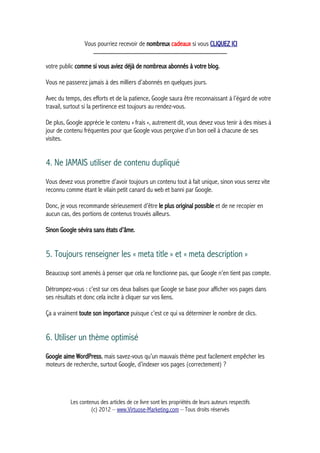 Vous pourriez recevoir de nombreux cadeaux si vous CLIQUEZ ICI
_____________________________________________
votre public comme si vous aviez déjà de nombreux abonnés à votre blog.
Vous ne passerez jamais à des milliers d’abonnés en quelques jours.
Avec du temps, des efforts et de la patience, Google saura être reconnaissant à l’égard de votre
travail, surtout si la pertinence est toujours au rendez-vous.
De plus, Google apprécie le contenu « frais », autrement dit, vous devez vous tenir à des mises à
jour de contenu fréquentes pour que Google vous perçoive d’un bon oeil à chacune de ses
visites.
4. Ne JAMAIS utiliser de contenu dupliqué
Vous devez vous promettre d’avoir toujours un contenu tout à fait unique, sinon vous serez vite
reconnu comme étant le vilain petit canard du web et banni par Google.
Donc, je vous recommande sérieusement d’être le plus original possible et de ne recopier en
aucun cas, des portions de contenus trouvés ailleurs.
Sinon Google sévira sans états d’âme.
5. Toujours renseigner les « meta title » et « meta description »
Beaucoup sont amenés à penser que cela ne fonctionne pas, que Google n’en tient pas compte.
Détrompez-vous : c’est sur ces deux balises que Google se base pour afficher vos pages dans
ses résultats et donc cela incite à cliquer sur vos liens.
Ça a vraiment toute son importance puisque c’est ce qui va déterminer le nombre de clics.
6. Utiliser un thème optimisé
Google aime WordPress, mais savez-vous qu’un mauvais thème peut facilement empêcher les
moteurs de recherche, surtout Google, d’indexer vos pages (correctement) ?
Les contenus des articles de ce livre sont les propriétés de leurs auteurs respectifs
(c) 2012 – www.Virtuose-Marketing.com – Tous droits réservés
 