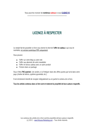 Vous pourriez recevoir de nombreux cadeaux si vous CLIQUEZ ICI
_____________________________________________
LICENCE À RESPECTER
Le simple fait de posséder ce livre vous donne le droit de l'offrir en cadeau à qui vous le
souhaitez, en version numérique PDF uniquement.
Vous pouvez:
● l'offrir sur votre blog ou votre site
● l'offrir aux abonnés de votre newsletter
● l'offrir en bonus cadeau avec un autre produit
● l'inclure dans un package
Vous n'êtes PAS autorisé à le vendre, ni à l'intégrer dans des offres punies par la loi dans votre
pays (chaîne de lettres, système pyramidal, etc.)
Il est strictement interdit de recopier intégralement ou en partie le contenu de ce livre.
Tous les articles contenus dans ce livre sont et resteront la propriété de leurs auteurs respectifs.
Les contenus des articles de ce livre sont les propriétés de leurs auteurs respectifs
(c) 2012 – www.Virtuose-Marketing.com – Tous droits réservés
 