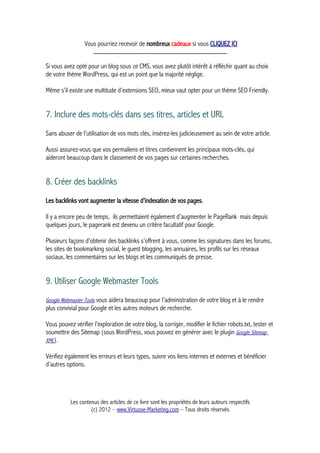 Vous pourriez recevoir de nombreux cadeaux si vous CLIQUEZ ICI
_____________________________________________
Si vous avez opté pour un blog sous ce CMS, vous avez plutôt intérêt à réfléchir quant au choix
de votre thème WordPress, qui est un point que la majorité néglige.
Même s’il existe une multitude d’extensions SEO, mieux vaut opter pour un thème SEO Friendly.
7. Inclure des mots-clés dans ses titres, articles et URL
Sans abuser de l’utilisation de vos mots clés, insérez-les judicieusement au sein de votre article.
Aussi assurez-vous que vos permaliens et titres contiennent les principaux mots-clés, qui
aideront beaucoup dans le classement de vos pages sur certaines recherches.
8. Créer des backlinks
Les backlinks vont augmenter la vitesse d’indexation de vos pages.
Il y a encore peu de temps, ils permettaient également d’augmenter le PageRank mais depuis
quelques jours, le pagerank est devenu un critère facultatif pour Google.
Plusieurs façons d’obtenir des backlinks s’offrent à vous, comme les signatures dans les forums,
les sites de bookmarking social, le guest blogging, les annuaires, les profils sur les réseaux
sociaux, les commentaires sur les blogs et les communiqués de presse.
9. Utiliser Google Webmaster Tools
Google Webmaster Tools vous aidera beaucoup pour l’administration de votre blog et à le rendre
plus convivial pour Google et les autres moteurs de recherche.
Vous pouvez vérifier l’exploration de votre blog, la corriger, modifier le fichier robots.txt, tester et
soumettre des Sitemap (sous WordPress, vous pouvez en générer avec le plugin Google Sitemap
XML).
Vérifiez également les erreurs et leurs types, suivre vos liens internes et externes et bénéficier
d’autres options.
Les contenus des articles de ce livre sont les propriétés de leurs auteurs respectifs
(c) 2012 – www.Virtuose-Marketing.com – Tous droits réservés
 