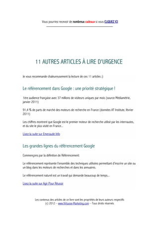 Vous pourriez recevoir de nombreux cadeaux si vous CLIQUEZ ICI
_____________________________________________
11 AUTRES ARTICLES À LIRE D'URGENCE
Je vous recommande chaleureusement la lecture de ces 11 articles ;)
Le référencement dans Google : une priorité stratégique !
1ère audience française avec 37 millions de visiteurs uniques par mois (source Médiamétrie,
janvier 2011)
91,4 % de parts de marché des moteurs de recherche en France (données AT Institute, février
2011)
Les chiffres montrent que Google est le premier moteur de recherche utilisé par les internautes,
et du site le plus visité en France...
Lisez la suite sur Emeraude Info
Les grandes lignes du référencement Google
Commençons par la définition de Référencement:
Le référencement représente l’ensemble des techniques utilisées permettant d’inscrire un site ou
un blog dans les moteurs de recherches et dans les annuaires.
Le référencement naturel est un travail qui demande beaucoup de temps...
Lisez la suite sur Agir Pour Réussir
Les contenus des articles de ce livre sont les propriétés de leurs auteurs respectifs
(c) 2012 – www.Virtuose-Marketing.com – Tous droits réservés
 